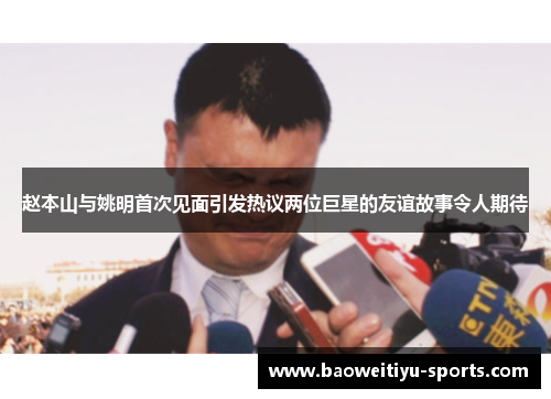 赵本山与姚明首次见面引发热议两位巨星的友谊故事令人期待