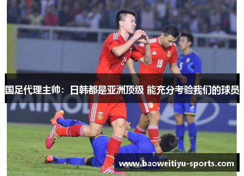 国足代理主帅：日韩都是亚洲顶级 能充分考验我们的球员