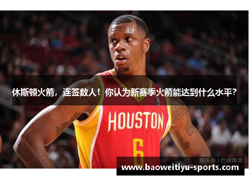 休斯顿火箭，连签数人！你认为新赛季火箭能达到什么水平？