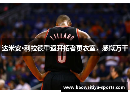 达米安·利拉德重返开拓者更衣室，感慨万千