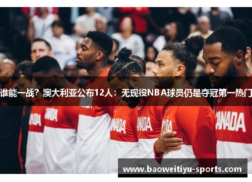 谁能一战？澳大利亚公布12人：无现役NBA球员仍是夺冠第一热门