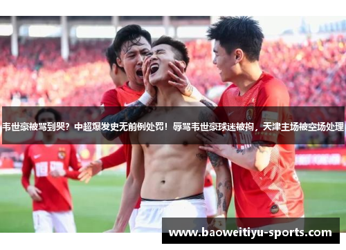 韦世豪被骂到哭？中超爆发史无前例处罚！辱骂韦世豪球迷被拘，天津主场被空场处理